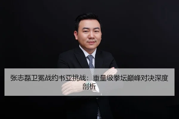 张志磊卫冕战约书亚挑战：重量级拳坛巅峰对决深度剖析