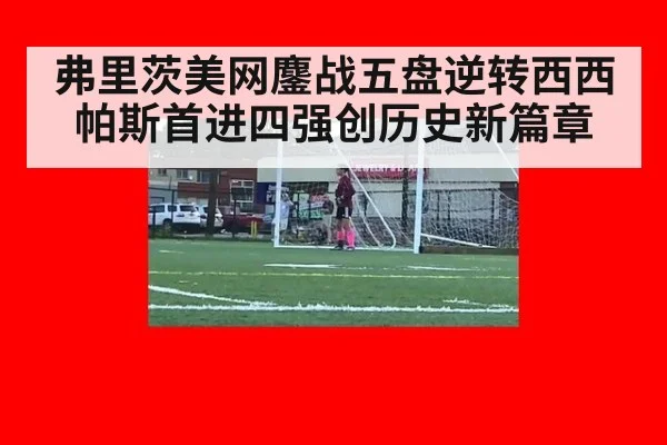 弗里茨美网鏖战五盘逆转西西帕斯首进四强创历史新篇章